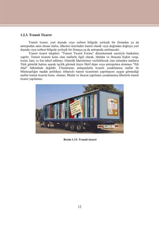 12
1.2.3. Transit Ticaret
Transit ticaret, yurt dışında veya serbest bölgede yerleşik bir firmadan ya da
antrepodan satın alınan malın, ülkemiz üzerinden transit olarak veya doğrudan doğruya yurt
dışında veya serbest bölgede yerleşik bir firmaya ya da antrepoda satılmasıdır.
Transit ticaret talepleri, "Transit Ticaret Formu" düzenlenmek suretiyle bankalara
yapılır. Transit ticarete konu olan mallarla ilgili olarak, ithalata ve ihracata ilişkin vergi,
resim, harç ve fon tahsil edilmez. Gümrük İdarelerince verilebilecek izne istinaden malların
Türk gümrük hattını aşarak işçilik görmek üzere fiktif depo veya antrepolara alınması "fiili
ithal" hükmünde değildir. Uluslararası anlaşmalarla ticareti yasaklanmış mallar ile
Müsteşarlığın madde politikası itibariyle transit ticaretinin yapılmasını uygun görmediği
mallar transit ticarete konu olamaz. İthalat ve ihracat yapılması yasaklanmış ülkelerle transit
ticaret yapılamaz.
Resim 1.12: Transit ticaret
 