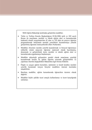 Milli Eğitim Bakanlığı tarafından geliştirilen modüller;
 Talim ve Terbiye Kurulu Başkanlığının 02.06.2006 tarih ve 269 sayılı
Kararı ile onaylanan, mesleki ve teknik eğitim okul ve kurumlarında
kademeli olarak yaygınlaştırılan 42 alan ve 192 dala ait çerçeve öğretim
programlarında amaçlanan mesleki yeterlikleri kazandırmaya yönelik
geliştirilmiş öğrenme materyalleridir (Ders Notlarıdır).
 Modüller, bireylere mesleki yeterlik kazandırmak ve bireysel öğrenmeye
rehberlik etmek amacıyla öğrenme materyali olarak hazırlanmış,
denenmek ve geliştirilmek üzere mesleki ve teknik eğitim okul ve
kurumlarında uygulanmaya başlanmıştır.
 Modüller teknolojik gelişmelere paralel olarak amaçlanan yeterliği
kazandırmak koşulu ile eğitim öğretim sırasında geliştirilebilir ve
yapılması önerilen değişiklikler Bakanlıkta ilgili birime bildirilir.
 Örgün ve yaygın eğitim kurumları, işletmeler ve kendi kendine mesleki
yeterlik kazanmak isteyen bireyler modüllere internet üzerinden
ulaşabilirler.
 Basılmış modüller, eğitim kurumlarında öğrencilere ücretsiz olarak
dağıtılır.
 Modüller hiçbir şekilde ticari amaçla kullanılamaz ve ücret karşılığında
satılamaz.
 