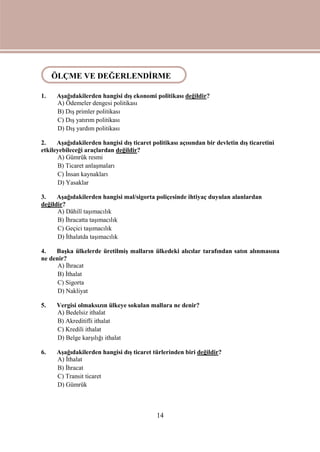 14
ÖLÇME VE DEĞERLENDİRME
1. Aşağıdakilerden hangisi dış ekonomi politikası değildir?
A) Ödemeler dengesi politikası
B) Dış primler politikası
C) Dış yatırım politikası
D) Dış yardım politikası
2. Aşağıdakilerden hangisi dış ticaret politikası açısından bir devletin dış ticaretini
etkileyebileceği araçlardan değildir?
A) Gümrük resmi
B) Ticaret anlaşmaları
C) İnsan kaynakları
D) Yasaklar
3. Aşağıdakilerden hangisi mal/sigorta poliçesinde ihtiyaç duyulan alanlardan
değildir?
A) Dâhilî taşımacılık
B) İhracatta taşımacılık
C) Geçici taşımacılık
D) İthalatda taşımacılık
4. Başka ülkelerde üretilmiş malların ülkedeki alıcılar tarafından satın alınmasına
ne denir?
A) İhracat
B) İthalat
C) Sigorta
D) Nakliyat
5. Vergisi olmaksızın ülkeye sokulan mallara ne denir?
A) Bedelsiz ithalat
B) Akreditifli ithalat
C) Kredili ithalat
D) Belge karşılığı ithalat
6. Aşağıdakilerden hangisi dış ticaret türlerinden biri değildir?
A) İthalat
B) İhracat
C) Transit ticaret
D) Gümrük
ÖLÇME VE DEĞERLENDİRME
 