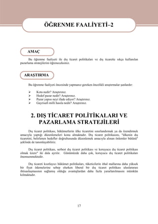 17
ÖĞRENME FAALİYETİ-2
Bu öğrenme faaliyeti ile dış ticaret politikaları ve dış ticarette sıkça kullanılan
pazarlama stratejilerini öğreneceksiniz.
Bu öğrenme faaliyeti öncesinde yapmanız gereken öncelikli araştırmalar şunlardır:
 Kota nedir? Araştırınız.
 Hedef pazar nedir? Araştırınız.
 Pazar yapısı neyi ifade ediyor? Araştırınız.
 Gayrisafi milli hasıla nedir? Araştırınız.
2. DIŞ TİCARET POLİTİKALARI VE
PAZARLAMA STRATEJİLERİ
Dış ticaret politikası, hükümetlerin ülke ticaretini sınırlandırmak ya da özendirmek
amacıyla yaptığı düzenlemeleri konu almaktadır. Dış ticaret politikasını, "ülkenin dış
ticaretini, belirlenen hedefler doğrultusunda düzenlemek amacıyla alınan önlemler bütünü"
şeklinde de tanımlayabiliriz.
Dış ticaret politikası, serbest dış ticaret politikası ve koruyucu dış ticaret politikası
olmak üzere" iki dala ayrılır. Günümüzde daha çok, koruyucu dış ticaret politikaları
önemsenmektedir.
Dış ticareti kısıtlayıcı hükümet politikaları, tüketicilerin ithal mallarına daha yüksek
bir fiyat ödemelerine sebep olurken liberal bir dış ticaret politikası uluslararası
ihtisaslaşmasının sağlamış olduğu avantajlardan daha fazla yararlanılmasını mümkün
kılmaktadır.
ÖĞRENME FAALİYETİ–2
AMAÇ
ARAŞTIRMA
 