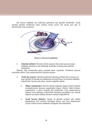 18
Dış ticarete müdahale için kullanılan geleneksel araç gümrük tarifeleridir. Ancak
zamanla gümrük tarifelerinin etkisi azalmış, bunun yerine çok sayıda yeni araç ve
düzenlemeler ortaya çıkmıştır.
Resim 2.1: Dış ticaret politikalar
 Gümrük tarifeleri: Devletin, belirli amaçları elde etmek için dış ticarete
müdahale etmeden en çok kullandığı araçlardan en başta geleni gümrük
tarifeleridir.
Malların, ülke sınırlarından geçişi sırasında alınan vergilerdir. Tarifelerin ekonomi
üzerindeki etkileri, fiyat mekanizmasının işleyişine dayanır.
 Tarife dışı araçlar: Gümrük tarifelerinin dışında genellikle döviz çıkışına yol
açan işlemleri kısıtlamak için hükümetin tek taraflı kararı ile konulan müdahale
önlemleridir. Sayıları pek çoktur, bazıları aşağıdaki gibidir:
 Miktar kısıtlamaları: Devletin ithalatı doğrudan doğruya belirli miktarla
sınırlandırmasına dayanan uygulamaları kapsar. Bunlar, ithalat kotaları,
yasaklamalar ve döviz kontrolü gibi önlemlerdir. Fiyat mekanizmasını
kaldırıp yerine hükümet yetkililerinin kararlarını geçirdikleri için, kaynak
dağılımı açısından oldukça sakıncalı sonuçlar doğurabilirler.
 Tarife benzeri faktörler: Bunlar da gümrük tarifeleri gibi ithalatı
pahalılaştırıp yerli üretimin karlılığını artıran, yani fiyat mekanizması
yoluyla serbest ticarete müdahale niteliğinde olan önlemlerdir.
 