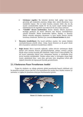 19
 Görünmez engeller: Bu önlemler devletin halk sağlığı veya kamu
güvenliği gibi nedenlerle çıkartmış olduğu idari, teknik düzenleme veya
standartları kapsar. Her ne kadar konuluş amaçları farklı olsa da dış
ticareti sınırlandırdıkla ölçüde bir tür dış ticaret engeli niteliği taşırlar.
Günümüzde bu tür engellerin sayısında hızlı bir artış ortaya çıkmıştır.
 "Gönüllü" ihracat kısıtlamaları: Bunlar ithalatçı ülkenin piyasasını
bozduğu gerekçesi ile üretici ülkelerin mal ihracını sınırlandırmaya
yönelik kotalardır. İthalat kotalarından farkları, ithalatçı ve ihracatçı
ülkeler arasında anlaşmaya dayanması ve karşı tarafın ihracatı üzerine
konulmuş olmalarıdır. Bunlara aynı zamanda ihracat kotaları da denir.
 İhracatın özendirilmesi: Dış ticaret politikası araçları, her zaman ithalatın
sınırlandırılmasına yönelik olmaz. Amaç, bazen ihracatın ya da genel olarak
döviz kazandırıcı işlemlerin özendirilmesi olabilir.
 Bağlı ticaret: Döviz tasarrufu sağlamak, serbest dövizle satılamayan düşük
kaliteli yerli üretimin ihracını gerçekleştirebilmek, yabancı sermaye yoluyla
büyük sanayi tesisleri kurmak gibi nedenlerle “bağlı ticaret”e başvurulabilir. Bu
tür ticaret çoğunlukla ülkeler arası anlaşmalara dayanır ve taraflardan birisi
devlet kuruluşu niteliğindedir. Eskiden sadece takas ve kliringden oluşan bağlı
ticaret, günümüzde karşı –satın alım, geri-satın alım, dengeleme (ofset) gibi
değişik yöntemleri de kapsayacak biçimde genişletilmiştir.
2.1. Uluslararası Pazar Fırsatlarının Analizi
Yoğun bir rekabetin var olduğu günümüz global pazarlarında başarılı olabilmek için
bu pazarlara açılmak isteyen tüm kişi veya kuruluşların her şeyden önce rekabet ortamını iyi
tanımaları ve çağdaş bir pazarlama anlayışını benimsemeleri gerekir.
Resim 2.2: Uluslar arası ticaret ağı
 