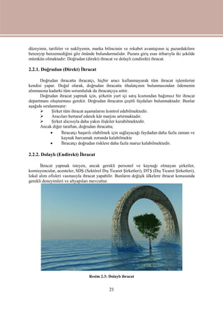 21
düzeyinin, tarifeler ve nakliyenin, marka bilincinin ve rekabet avantajının iç pazardakilere
benzeyip benzemediğini göz önünde bulundurmalıdır. Pazara giriş esas itibarıyla iki şekilde
mümkün olmaktadır: Doğrudan (direkt) ihracat ve dolaylı (endirekt) ihracat.
2.2.1. Doğrudan (Direkt) İhracat
Doğrudan ihracatta ihracatçı, hiçbir aracı kullanmayarak tüm ihracat işlemlerini
kendisi yapar. Doğal olarak, doğrudan ihracatta ithalatçının bulunmasından ödemenin
alınmasına kadarki tüm sorumluluk da ihracatçıya aittir.
Doğrudan ihracat yapmak için, şirketin yurt içi satış kısmından bağımsız bir ihracat
departmanı oluşturması gerekir. Doğrudan ihracatın çeşitli faydaları bulunmaktadır. Bunlar
aşağıda sıralanmıştır:
 Şirket tüm ihracat aşamalarını kontrol edebilmektedir.
 Aracıları bertaraf ederek kâr marjını artırmaktadır.
 Şirket alıcısıyla daha yakın ilişkiler kurabilmektedir.
Ancak diğer taraftan, doğrudan ihracatta;
 İhracatçı başarılı olabilmek için sağlayacağı faydadan daha fazla zaman ve
kaynak harcamak zorunda kalabilmekte
 İhracatçı doğrudan risklere daha fazla maruz kalabilmektedir.
2.2.2. Dolaylı (Endirekt) İhracat
İhracat yapmak isteyen, ancak gerekli personel ve kaynağı olmayan şirketler,
komisyoncular, acenteler, SDŞ (Sektörel Dış Ticaret Şirketleri), DTŞ (Dış Ticaret Şirketleri),
lokal alım ofisleri vasıtasıyla ihracat yapabilir. Bunların değişik ülkelere ihracat konusunda
gerekli deneyimleri ve altyapıları mevcuttur.
Resim 2.3: Dolaylı ihracat
 