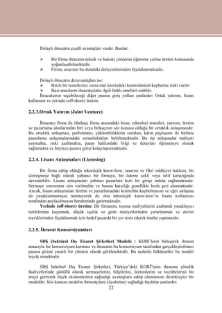 22
Dolaylı ihracatın çeşitli avantajları vardır. Bunlar:
 Bir firma ihracatın teknik ve hukuki yönlerini öğrenme yerine üretim konusunda
yoğunlaşabilmektedir.
 Firma, aracının bu alandaki deneyimlerinden faydalanmaktadır.
Dolaylı ihracatın dezavantajları ise:
 Hırslı bir temsilciniz varsa mal üzerindeki kontrolünüzü kaybetme riski vardır
 Bazı aracıların ihracatçılarla ilgili farklı emelleri olabilir.
İhracatçının seçebileceği diğer pazara giriş yolları şunlardır: Ortak yatırım, lisans
kullanımı ve yerinde (off-shore) üretim.
2.2.3.Ortak Yatırım (Joint Venture)
İhracatçı firma ile ithalatçı firma arasındaki hisse, teknoloji transferi, yatırım, üretim
ve pazarlama alanlarından biri veya birkaçının söz konusu olduğu bir ortaklık anlaşmasıdır.
Bu ortaklık anlaşması, performans, yükümlülüklerin sınırları, kârın paylaşımı ile birlikte
pazarlama anlaşmalarındaki sorumlulukları belirlemektedir. Bu tip anlaşmalar maliyeti
yaymakta, riski azaltmakta, pazar hakkındaki bilgi ve detayları öğrenmeye olanak
sağlamakta ve böylece pazara girişi kolaylaştırmaktadır.
2.2.4. Lisans Anlaşmaları (Licensing)
Bir firma sahip olduğu teknolojik know-how, tasarım ve fikrî mülkiyet hakkını, bir
sözleşmeye bağlı olarak yabancı bir firmaya, bir ödeme şekli veya telif karşılığında
devredebilir. Lisans anlaşmaları yabancı pazarlara hızlı bir girişe imkân sağlamaktadır.
Sermaye yatırımına izin verilmekte ve bunun karşılığı genellikle hızla geri alınmaktadır.
Ancak, lisans anlaşmaları üretim ve pazarlamadaki kontrolün kaybolmasını ve eğer anlaşma
da yasaklanmamışsa istemeyerek de olsa teknolojik know-how’ın lisans kullanıcısı
tarafından paylaşılmasını beraberinde getirmektedir.
Yerinde (off-shore) üretim: Bir firmanın, taşıma maliyetlerini azaltarak yasaklayıcı
tarifelerden kaçınmak, düşük işçilik ve girdi maliyetlerinden yararlanmak ve devlet
teşviklerinden faydalanmak için hedef pazarda bir yer tesis ederek imalat yapmasıdır.
2.2.5. İhracat Konsorsiyumları
SDŞ (Sektörel Dış Ticaret Şirketleri Modeli) : KOBİ’lerin birleşerek ihracat
amacıyla bir konsorsiyum kurması ve ihracatın bu konsorsiyum tarafından gerçekleştirilmesi
pazara girişte yararlı bir yöntem olarak görülmektedir. Bu nedenle hükümetler bu modeli
teşvik etmektedir.
SDŞ Sektörel Dış Ticaret Şirketleri, Türkiye’deki KOBİ’lerin ihracata yönelik
faaliyetlerinde gönüllü olarak sermayelerini, bilgilerini, üretimlerini ve tecrübelerini bir
araya getirerek ölçek ekonomisinin sağladığı avantajlara sahip olunmasını destekleyici bir
modeldir. Söz konusu modelin ihracatçılara (üyelerine) sağladığı faydalar şunlardır:
 