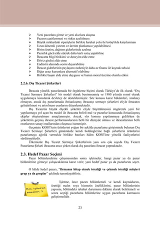 23
 Yeni pazarlara girme ve yeni alıcılara ulaşma
 Pazarın çeşitlenmesi ve riskin azaltılması
 Büyük miktardaki siparişlerin birlikte hareket yolu ile kolaylıkla karşılanması
 Uzun dönemli yatırım ve üretim planlaması yapılabilmesi
 Birim üretim, dağıtım giderlerinde azalma
 Pazarlık gücü elde ederek daha karlı satış yapabilme
 İhracatta bilgi birikimi ve deneyim elde etme
 Döviz girdisi elde etme
 Endüstri alanında sesini duyurabilme
 İhracat giderlerinin paylaşımı nedeniyle daha az finans ile kaynak tahsisi
 Diğer aracı kurumlara alternatif olabilme
 Birlikte başarı elde etme duygusu ve bunun moral üzerine olumlu etkisi
2.2.6. Dış Ticaret Şirketleri
İhracata yönelik pazarlamada bir örgütleme biçimi olarak Türkiye’de ilk olarak “Dış
Ticaret Sermaye Şirketleri” bir model olarak benimsenmiş ve 1980 yılında resmî olarak
uygulamaya konularak devletçe de desteklenmiştir. Söz konusu karar hükümleri, imalatçı
olmayan, ancak dış pazarlamada ihtisaslaşmış ihracatçı sermaye şirketleri eliyle ihracatın
geliştirilmesi ve artırılması esaslarını düzenlemektedir.
Dış Ticaretin büyük ölçekli şirketler eliyle büyütülmesini öngörerek yeni bir
yapılanmaya yol açan bu model ile ihracatta belirli mal ve pazarlar konusunda ihtisaslaşmış
ekipler oluşturulması amaçlanmıştır. Ancak, söz konusu yapılanmaya gidilirken de
şirketlerin geçmiş ihracat performanslarının belli bir düzeyde olması ve ihracatlarının belli
oranlarının sanayi mallarından oluşması istenmiştir.
Geçmişte KOBİ’lerin ürünlerini yoğun bir şekilde pazarlama girişiminde bulunan Dış
Ticaret Sermaye Şirketleri günümüzde kendi holdinglerine bağlı şirketlerin ürünlerini
pazarlamaya ağırlık vermekle birlikte bazıları hâlen KOBİ’lere yönelik faaliyetlerini
sürdürmektedir.
Ülkemizde Dış Ticaret Sermaye Şirketlerinin yanı sıra çok sayıda Dış Ticaret
Pazarlama Şirketi ihracatta aracı şirket olarak dış pazarlara ihracat yapmaktadır.
2.3. Hedef Pazar Seçimi
Pazar bölümlendirme çalışmasından sonra işletmeler, hangi pazar ya da pazar
bölümlerine girmeye çalışacaklarına karar verir; yani hedef pazar ya da pazarlarını seçer.
O hâlde hedef pazarı, “firmanın hitap etmek istediği ve çekmek istediği müşteri
grup ya da gruplar” şeklinde tanımlayabiliriz.
İşletme, önce pazarı bölümlemeli ve kendi kaynaklarını,
ürettiği malın veya hizmetin özelliklerini, pazar bölümlerinin
yapısını, bölümdeki rekabet durumunu dikkate alarak belirlemeli ve
sonra seçtiği pazarlama bölümlerine uygun pazarlama karmasını
geliştirmelidir.
 