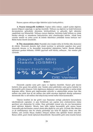 29
Pazarın yapısını etkileyen diğer faktörleri şöyle özetleyebiliriz;
A. Pazarın demografik özellikleri; Toplam nüfus miktarı, coğrafi açıdan dağılımı,
pazarın bölgesel yoğunluğu ve ağırlığı önemlidir. Nüfusun yaş dağılımı ise hedef kitleminin
davranışlarının gelecekteki durumunu belirleyebilmek ve gelecekle ilgili tahminler
yapabilmek için bilinmelidir. Nüfusun cinsiyet dağılımı, belirlenen hedef kitlenin ne yönde
hareket edeceği ve tutundurma faaliyetlerinin nasıl yönetileceğini belirler. Ailede karar
verenler anneler mi yoksa çocuk da ürünün tüketilmesi yönündeki karara katılıyor mu?
Bütün bunlar önemli unsurlardır.
B. Ülke ekonomisinin etkisi; Pazardaki alım isteğini nüfus ile birlikte ülke ekonomisi
de etikiler. Ekonomik durumla ilgili olarak inceleme ve gözlemler yaparken önce genel
ekonomik duruma ve bu durumdaki konjonktürel değişmelere bakılır. Burada dikkatle
eğilinmesi gereken bölümler, GSMH (gayrisafi millî hasıla), enflasyon , faiz oranları gibi
verilerdir.
Resim 4
Ekonomik yapıdan sonra gelir yapısı ve dağılımı önemlidir. Kişisel gelir deyimi
kişilerin eline geçen tüm gelirdir, ama bundan çıkan giderlerden sonra geriye kalanlar ise
harcanabilir geliri oluşturur. Gelir dağılımının değişmesi, satın alma gücünü ve satılan ürünü
doğrudan etkiler. Mesela gelir dağılımındaki eşitsizlik ve adaletsizliğin artması hem lüks
mallara olan talebi hem de adi mallara olan talebi artırırken dağılımın düzelip eşitlenmesi
durumunda lüks ve adi mallara olan talep kısılıp normal mallar önem kazanacaktır.
Tüketici kredileri de dar gelirli veya finansman zorluğu çekenlerin harcamalarını
taksitlendirerek yapmaları ve para biriktirmek için yapılan alım ertelemelerinin önüne
geçilmesi için oluşturulan bir yoldur. Hane gelirindeki oransal artış da yine harcamaların
genel eğilimini değiştirir. Mesela, hane halkı toplam harcanabilir gelir artarsa bunun
sonucunda gıda harcamaları oransal olarak daha düşük bir yere gelir. Giyimde lüks tüketime
ya da markalaşmaya olan bir yöneliş gözlendiği için fazla bir değişim olmaz ama lüks
mallara, yani zorunlu ihtiyaç maddesi olmayan mallara olan eğilimler hemen artacaktır.
Bunun sebebi, genel olarak toplumsal dinamiklerdir. Harcanabilir geliri artan insanlar hemen
 