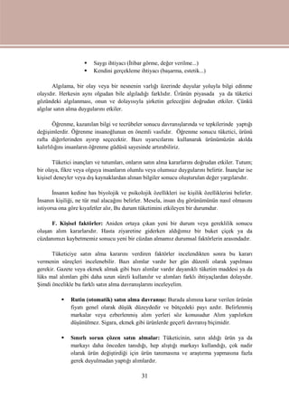 31
 Saygı ihtiyacı (İtibar görme, değer verilme...)
 Kendini gerçekleme ihtiyacı (başarma, estetik...)
Algılama, bir olay veya bir nesnenin varlığı üzerinde duyular yoluyla bilgi edinme
olayıdır. Herkesin aynı olgudan bile algıladığı farklıdır. Ürünün piyasada ya da tüketici
gözündeki algılanması, onun ve dolayısıyla şirketin geleceğini doğrudan etkiler. Çünkü
algılar satın alma duygularını etkiler.
Öğrenme, kazanılan bilgi ve tecrübeler sonucu davranışlarında ve tepkilerinde yaptığı
değişimlerdir. Öğrenme insanoğlunun en önemli vasfıdır. Öğrenme sonucu tüketici, ürünü
rafta diğerlerinden ayırıp seçecektir. Bazı uyarıcılarını kullanarak ürünümüzün akılda
kalırlılığını insanların öğrenme güdüsü sayesinde artırabiliriz.
Tüketici inançları ve tutumları, onların satın alma kararlarını doğrudan etkiler. Tutum;
bir olaya, fikre veya olguya insanların olumlu veya olumsuz duygularını belirtir. İnançlar ise
kişisel deneyler veya dış kaynaklardan alınan bilgiler sonucu oluşturulan değer yargılarıdır.
İnsanın kedine has biyolojik ve psikolojik özellikleri ise kişilik özelliklerini belirler.
İnsanın kişiliği, ne tür mal alacağını belirler. Mesela, insan dış görünümünün nasıl olmasını
istiyorsa ona göre kıyafetler alır, Bu durum tüketimini etkileyen bir durumdur.
F. Kişisel faktörler: Aniden ortaya çıkan yeni bir durum veya gereklilik sonucu
oluşan alım kararlarıdır. Hasta ziyaretine giderken aldığımız bir buket çiçek ya da
cüzdanımızı kaybetmemiz sonucu yeni bir cüzdan almamız durumsal faktörlerin arasındadır.
Tüketiciye satın alma kararını verdiren faktörler incelendikten sonra bu kararı
vermenin süreçleri incelenebilir. Bazı alımlar vardır her gün düzenli olarak yapılması
gerekir. Gazete veya ekmek almak gibi bazı alımlar vardır dayanıklı tüketim maddesi ya da
lüks mal alımları gibi daha uzun süreli kullanılır ve alımları farklı ihtiyaçlardan dolayıdır.
Şimdi öncelikle bu farklı satın alma davranışlarını inceleyelim.
 Rutin (otomatik) satın alma davranışı: Burada alımına karar verilen ürünün
fiyatı genel olarak düşük düzeydedir ve bütçedeki payı azdır. Belirlenmiş
markalar veya ezberlenmiş alım yerleri söz konusudur Alım yapılırken
düşünülmez. Sigara, ekmek gibi ürünlerde geçerli davranış biçimidir.
 Sınırlı sorun çözen satın almalar: Tüketicinin, satın aldığı ürün ya da
markayı daha önceden tanıdığı, hep alıştığı markayı kullandığı, çok nadir
olarak ürün değiştirdiği için ürün tanımasına ve araştırma yapmasına fazla
gerek duyulmadan yaptığı alımlardır.
 