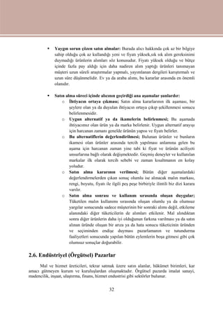 32
 Yaygın sorun çözen satın almalar: Burada alıcı hakkında çok az bir bilgiye
sahip olduğu çok az kullandığı yeni ve fiyatı yüksek,sık sık alım gereksinimi
duymadığı ürünlerin alımları söz konusudur. Fiyatı yüksek olduğu ve bütçe
içinde fazla pay aldığı için daha nadiren alım yaptığı ürünleri tanımayan
müşteri uzun süreli araştırmalar yapmalı, yayımlanan dergileri karıştırmalı ve
uzun süre düşünmelidir. Ev ya da araba alımı, bu kararlar arasında en önemli
olanıdır.
 Satın alma süreci içinde alıcının geçirdiği ana aşamalar şunlardır:
o İhtiyacın ortaya çıkması; Satın alma kararlarının ilk aşaması, bir
şeylere olan ya da duyulan ihtiyacın ortaya çıkıp şekillenmesi sonucu
belirlenmesidir.
o Uygun alternatif ya da ikamelerin belirlenmesi; Bu aşamada
ihtiyacımız olan ürün ya da marka belirlenir. Uygun alternatif arayışı
için harcanan zamanı genelde ürünün yapısı ve fiyatı belirler.
o Bu alternatiflerin değerlendirilmesi; Bulunan ürünler ve bunların
ikamesi olan ürünler arasında tercih yapılması anlamına gelen bu
aşama için harcanan zaman yine tabi ki fiyat ve ürünün aciliyeti
unsurlarına bağlı olarak değişmektedir. Geçmiş deneyler ve kullanılan
markalar ilk olarak tercih sebebi ve zaman kısaltmanın en kolay
yoludur.
o Satın alma kararının verilmesi; Bütün diğer aşamalardaki
değerlendirmelerden çıkan sonuç olumlu ise alınacak malın markası,
rengi, boyutu, fiyatı ile ilgili peş peşe birbiriyle ilintili biz dizi karara
varılır.
o Satın alma sonrası ve kullanım sırasında oluşan duygular;
Tüketilen malın kullanımı sırasında oluşan olumlu ya da olumsuz
yargılar sonucunda sadece müşterinin bir sonraki alımı değil, etkileme
alanındaki diğer tüketicilerin de alımları etkilenir. Mal alındıktan
sonra diğer ürünlerin daha iyi olduğunun farkına varılması ya da satın
alınan üründe oluşan bir arıza ya da hata sonucu tüketicinin üründen
ve seçiminden endişe duyması pazarlamanın ve tutundurma
faaliyetleri sonucunda yapılan bütün eylemlerin boşa gitmesi gibi çok
olumsuz sonuçlar doğurabilir.
2.6. Endüstriyel (Örgütsel) Pazarlar
Mal ve hizmet üreticileri, tekrar satmak üzere satın alanlar, hükümet birimleri, kar
amacı gütmeyen kurum ve kuruluşlardan oluşmaktadır. Örgütsel pazarda imalat sanayi,
madencilik, inşaat, ulaştırma, finans, hizmet endustrisi gibi sektörler bulunur.
 