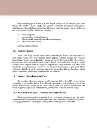33
Bu pazarlarda yapılan alımlar çok daha büyük olduğu için kâr oranları düşük ama
toplam kâr, miktar yüksek olduğu için genelde perakende pazarlardan daha yüksek
rakamlardadır. Buradaki kuruluşların illaki kâr amacı güden kuruluşlar olması gibi bir şey
tabi ki söz konusu değildir. Endüstriyel pazarları;
 Üreticiler pazarı
 Aracılar (satıcı işletmeler) pazarı
 Kurumlar (kâr amacı gütmeyen kuruluşlar) pazarı
 Devlet (hükümet) pazarı
şeklinde dörde ayırabiliriz.
2.6.1. Üreticiler Pazarı
Amacı, satın aldığı ürünleri başka ürünler üretmekte yarı mamul olarak kullanmak ve
satın aldığı mamule bir değer katarak katma değerini artırmak sonucu kâr bekleyen
kuruluşlardan oluşan pazara üreticiler pazarı adı verilir. Bu pazarlardaki talep miktarı,
tamamen tüketiciler pazarındaki hareketlerden etkilenir. Alım miktarları yüksek az, sayıda
alıcıdan oluşan bir pazar yapısı arz ettiği için bu pazarlarda yüz yüze birebir satış tekniklerini
uygulamak ve pazarlamacılar yardımıyla satış artırma yoluna gitmek en çok tercih edilen
yöntemdir. Talepler fiyat değişimlerine tüketiciler pazarından daha az duyarlıdır; çünkü
sonuçta bu pazarda mübadeleye uğrayan mallar ara mallardır.
2.6.2. Aracılar (Satıcı İşletmeler) Pazarı
Bu pazardaki alıcıların, aldıkları mallar üzerinde hiçbir değişiklik ya da yenilik
yapmadığı ya da mallara katma değer katacak eylemlerden uzak durduğu genel olarak
malları aldıkları gibi satarak ya da kiraya vererek gelir elde ettikleri gözlenmiştir. Bu
kurumlar genelde toptancılar, perakendeciler, distribütörler ve mümessillerden oluşur.
2.6.3. Kurumlar (Kâr Amacı Gütmeyen Kuruluşlar) Pazarı
Kurumların işletmelerden en önemli farkları, kâr amacı gütmemeleridir. Kurumlar,
yaptıkları faaliyetlerin devamlılığını sağlayabilmek amacıyla ürün ve hizmet satın alıp satarr.
Kızılay, çeşitli vakıflar ve bunun gibi kuruluşlar bu pazarda yer alan kurumlardır.
 