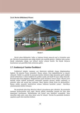 34
2.6.4. Devlet (Hükümet) Pazarı
Resim 5
Devlet adına hükümetler, halka ve topluma hizmet amacıyla mal ve hizmetler satın
alır. Devletin bu pazarlarda satın aldığı ürünler çok çeşitlilik gösterir. Aldıkları ürün sayıları
büyük miktarlarda olduğu için kitlesel üretim yoluyla üretilir. Bu büyük ihtiyacın
karşılanması için genellikle ihale yöntemine gidilir.
2.7. Endüstriyel Talebin Özellikleri
Endüstriyel talepler, tamamen son tüketicinin talebinde oluşan dalgalanmalara
bağlıdır. Bu pazarlar fiyata inelastiktir. Bunun anlamı, fiyat değişikliklerine az duyarlı
olmasıdır. Sebebi ise genelde bu piyasada üretilen ürünlerin diğer piyasalara girdi maddesi
olarak kullanılması ve ham maddenin bu girdiler içinde çok küçük bir paya sahip olmasıdır.
Piyasada talep fazla dalgalanır. Dalgalanmalar çeşitli akımların sonucu oluşur. Mesela yazın
başında oluşan elektrik kesilmeleri sonucunda jeneratör piyasası aniden canlanmış ve
jeneratör satan çok sayıda bayi açılmıştır. Bunu tüketici olarak bizler de gözleyebiliriz.
Bunun sebebi, jeneratör üreticilerinin artması beklenen kesintiler sonucu hazırlıksız
yakalanmamak istekleri olmuştur.
Bu pazarlarda ürün bilgi düzeyleri tüketici piyasalarına göre yüksektir. Bu pazarlarda
tamamen profesyoneller alım yapar. Birçok şirkette alımlardan sorumlu bir satın alma
departmanı kurulmuştur. Reklamlardan çok kişisel satış teknikleri avantajlıdır. Satış
masrafları daha azdır, satın alma işlemi uzun bir süreçtir. Alıcılar bu pazarlarda alımlarını
yaparken çeşitli alım metotları kullanır.
 