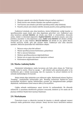 35
1. Muayene yaparak satın almalar (Standart olmayan mallara uygulanır.)
2. Örnek üzerine satın almalar (Standart olan mallarda uygulanır.)
3. Tarif üzerine satın almalar (çok belirli spesifikasyonlara sahip ürünlerde)
4. Pazarlık yoluyla satın almalar (teklifler alınarak pazarlık yoluna gidildiği durum)
Endüstriyel alımlarda satın alma kararlarını, üretim bölümlerinin verdiği kararlar ve
spesifikasyonlara uygun olarak satın alma departmanı görevlileri verir. Endüstriyel satın
alma kararlarını çevresel faktörler adı altında yasa tüzük ve yönetmelikler, ekonomik
şartlar, rekabet ve teknolojik değişmeler; örgütsel faktörler adı altında amaçlar, satın alma
politikası, kaynaklar ve alım departmanı yapısı; kişiler arası faktörler adı altında iş birliği,
anlaşmazlık, güç ve çıkar ilişkileri; bireysel faktörler adı altında ise yaş, eğitim düzeyi,
mesleki pozisyon, kişilik, gelir gibi unsurlar etkiler. Endüstriyel satın alma sürecinin
aşamaları, tüketiciler pazarından bazı farklılıklara sahiptir.
1. İhtiyacın ortaya çıkıp fark edilmesi
2. Mamul spesifikasyonunun belirlenmesi, geliştirilmesi
3. Mal ve satıcının bulunması
4. Malların spesifikasyonlarının değerlendirilmesi
5. İşletme için en uygun olan mamul siparişinin verilmesi
6. Performansın değerlendirilmesi
2.8. Marka Ambalaj Kalite
Günümüzde kullandığımız marka kavramına çok fazla yakın olmasa da “Ordu’nun
fındığı, Aydın’ın zeytini, Afyon’un sucuğu...” gibi ürünleri şehir pazarlarında görür ve bu
özelliklerine göre ( ürünün tanınmışlığı, ünü vb.) seçmemiz, bu yöresel ürünlerin de bir
anlamda markalandığının bir kanıtıdır.
Marka ürünün diğer ürünlerden ayırt edilmesini sağlar. Markalamak kelimesi İngilizce
“branding”, (markalamak) kelimesinden gelir. Bronding kelimesinin İngiltere’de kırsal
kesimlerdeki köylülerin sığırları birbirlerinden ayırmak için damgalanmasından geldiğini
düşünürsek, markalamanın temel amacını daha iyi kavrayabiliriz.
Çağdaş anlamda markalaşmaya sanayi devrimi ile rastlanmaktadır. Bu dönemde
reklamcılık ve pazarlama tekniklerinin gelişmesi sonucunda, ürünlerin iyi bir marka adı ile
piyasaya sürülmesi büyük önem taşımaya başlamıştır.
2.9. Markalaşma
Üreticilerin ticaret ve tüketiciler üzerinde bir denetim ve etkinlik sağlamak istemesi
nedeniyle marka gereksinimi ortaya çıkmıştır. Sanayi devrimi öncesi üreticilerin markasız
 