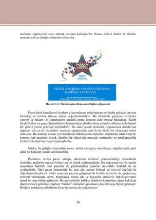 36
mallarını toptancılara ucuz satmak zorunda kalmışlardır. Bunun nedeni üretici ile tüketici
arasında çok az iletişim sürecinin olmasıdır.
Resim 1. 6: Markalaşma dünyasına ilişkin çalışmalar
Üreticilerin kendilerini ön plana çıkarmalarını kolaylaştıran en büyük gelişme, gelişen
teknoloji ve talebin artması olarak değerlendirilebilir. Bu etkenlerle güçlenen üreticiler
yatırım ve reklam ile toptancıların gücünü kırma fırsatını elde etmeye başladılar. Talebi
sürekli kılma ve pazar dinamiklerini toptancıların elinden alma yolunda reklamın çok önemli
bir görevi yerine getirdiği söylenebilir. Bu süreç içinde üreticiler, toptancılara ürünlerinin
dağıtımı için en iyi olanakları sunmaya uğraşmışlar, ama bu da kârda bir sıkışmaya neden
olmuştur. Bu durumu aşmak için ürünlerini farklılaştıran üreticiler, ürünlerine adlar vererek,
koruma için patentler alarak, ürünleriyle tüketiciler arasında toptancılar ve perakendeciler
üstünde bir ilişki kurmaya başlamışlardır.
Marka, bu gelişim sürecinden sonra ürünü niteleyen, tanımlayan, diğerlerinden ayırt
edici bir karakter olarak tanımlanabilir.
Pazarların üretici pazar olduğu, tüketimin üretimce yönlendirildiği zamanlarda
üreticiler, mallarını sadece fiziksel şeyler olarak algılamışlardır. Bu bağlamda mal ile marka
arasındaki farklılık ilkel pazarlar ile günümüzdeki pazarlar arasındaki farklılık ile de
açıklanabilir. İlkel pazar döneminde bir şişe süt, sadece fiziksel ve işlevsel özelliği ile
değerlendirilmekteydi. Daha sonraları pazarın gelişmesi ile birlikte üreticiler de güçlenmiş,
ürünleri markalama süreci başlayarak marka adı ve logolarla ürünlerin farklılaştırılması
temel bir araç hâline gelmiştir. Bu gelişmelerle birlikte ürünlerin korunması adına hukuksal
düzenlemeler getirilmiş böylece “marka”, üreticiler açısından yasal bir araç hâline gelmiştir.
Böylece markanın taklitlerine karşı korunması da sağlanmıştır.
 