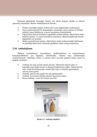 37
Markanın günümüzde kazandığı önemin asıl sebebi değişen rekabet ve tüketici
yapısında yatmaktadır. Bunları maddeleştirecek olursak ;
 Ürünler arasındaki rekabet, fiziksel işlev/yarar bağlamından uzaklaşmıştır.
 Pazar yapılarında belli bir durgunluğun, uzmanlığın ortaya çıkması ile birlikte
şirketler, pazar bölümleme ve pazar arayışlarına yönelmişlerdir.
 Tüketicilerin kitlesel özellikleri çoğunlukla ortadan kalkmış, tüketicilerin farklı
kültürel yapılara ve yaşam biçimlerine yönelmesi, tüketim kalıplarında önemli
değişimlere yol açmıştır.
 Medya seçeneklerinin artması, tüketicilerin medya kullanımındaki farklılaşma
ve çeşitliliği tüketicilerle iletişimde güçlüklere neden olmaya başlamıştır.
2.10. Ambalajlama
Malların korunabilmesi, tanınabilmesi, sürüklenebilmesi ve kullanımlarının
kolaylaştırılabilmesi için kaplanan, eklentilerden, süsleme veya etiketlemeden
yararlanılmasıdır. Ambalajın reklam ve tanıtım işlevi açısında yapılmış birkaç tanım ise
aşağıda verilmiştir.
 Ambalaj, bir satış yerinde reklam aracıdır. Tüketicinin ilgisini çeker ve
kapsadığı mala ilişkin nesnel ve duygusal bilgilenmeyi sağlar. Tüketicinin bir
malı evinde her kullanışında, onunla ilgili imaj ve tutumları güçlendirme
işlevini yerine getirir.
 Ambalaj, görsel yolla yapılan bir satış görüşmesidir.
 Ambalaj, içine konan ürünün anlamını taşıyan bir araçtır.
 Kısaca ambalaj, "sessiz bir iletişim aracı"dır.
Resim 1.7: Ambalaj teknikleri
 