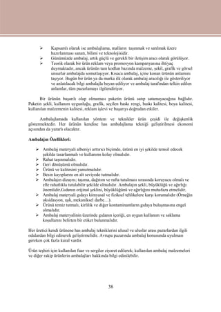 38
 Kapsamlı olarak ise ambalajlama, malların taşınmak ve satılmak üzere
hazırlanması sanatı, bilimi ve teknolojisidir.
 Günümüzde ambalaj, artık güçlü ve gerekli bir iletişim aracı olarak görülüyor.
 Teorik olarak bir ürün reklam veya promosyon kampanyasına ihtiyaç
duymaktadır, ancak ürünün tam kodlan bazında malzeme, şekil, grafik ve görsel
unsurlar ambalajda somutlaşıyor. Kısaca ambalaj, içine konan ürünün anlamını
taşıyor. Bugün bir ürün ya da marka ilk olarak ambalaj aracılığı ile gösteriliyor
ve anlatılacak bilgi ambalajla beyan ediliyor ve ambalaj tarafından telkin edilen
anlamlar, tüm pazarlamayı ilgilendiriyor.
Bir ürünün başarılı olup olmaması paketin ürünü satıp satamayacağına bağlıdır.
Paketin şekli, kullanım uygunluğu, grafik, seçilen baskı rengi, baskı kalitesi, boya kalitesi,
kullanılan malzemenin kalitesi, reklam işlevi ve başarıyı doğrudan etkiler.
Ambalajlamada kullanılan yöntem ve teknikler ürün çeşidi ile değişkenlik
göstermektedir. Her ürünün kendine has ambalajlama tekniği geliştirilmesi ekonomi
açısından da yararlı olacaktır.
Ambalajın Özellikleri:
 Ambalaj materyali albeniyi arttırıcı biçimde, ürünü en iyi şekilde temsil edecek
şekilde tasarlanmalı ve kullanımı kolay olmalıdır.
 Rahat taşınmalıdır.
 Geri dönüşümü olmalıdır.
 Ürünü ve kalitesini yansıtmalıdır.
 Besin kayıplarını en alt seviyede tutmalıdır.
 Ambalajın dizaynı; taşıma, dağıtım ve rafta tutulması sırasında koruyucu olmalı ve
elle rahatlıkla tutulabilir şekilde olmalıdır. Ambalajın şekli, büyüklüğü ve ağırlığı
önemlidir.Gıdanın orijinal şeklini, büyüklüğünü ve ağırlığını muhafaza etmelidir.
 Ambalaj materyali gıdayı kimyasal ve fiziksel tehlikelere karşı korumalıdır (Örneğin
oksidasyon, ışık, mekaniksel darbe…).
 Ürünü temiz tutmalı, kirlilik ve diğer kontaminantların gıdaya bulaşmasına engel
olmalıdır.
 Ambalaj materyalinin üzerinde gıdanın içeriği, en uygun kullanım ve saklama
koşullarını belirten bir etiket bulunmalıdır.
Her üretici kendi ürünene has ambalaj tekniklerini ulusal ve uluslar arası pazarlardan ilgili
odalardan bilgi edinerek geliştirmelidir. Avrupa pazarında ambalaj konusunda uyulması
gereken çok fazla kural vardır.
Ürün teşhiri için kullanılan fuar ve sergiler ziyaret edilerek; kullanılan ambalaj malzemeleri
ve diğer rakip ürünlerin ambalajları hakkında bilgi edinilebilir.
 