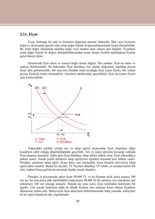 39
2.11. Fiyat
Fiyat, herhangi bir mal ve hizmetin değerinin parasal ifadesidir. Mal veya hizmetin
değeri o ekonomide geçerli olan ortak değer ölçüsü ile parasallaştırılarak fiyata dönüştürülür.
Bu ortak değer ölçüsünün mutlaka kağıt veya madeni para olması şart değildir. Fiyatların
ortak değer ölçüsü ile değere dönüştürülmesinden sonra oluşan fiyatlar topluluğuna fiyatlar
genel düzeyi denir.
Ekonomide fiyat istem ve sunuya bağlı olarak değişir. Öte yandan, fiyat da istem ve
sunuyu belirleyebilir. Bu bakımdan fiyat denilince her zaman değişimin yapıldığı piyasa
fiyatı akla gelmemelidir. Bir satıcının elindeki mala koyduğu fiyat (sunu fiyatı), her zaman
piyasa fiyatıyla özdeş olmayabilir. Alıcıların akıllarından geçirdikleri fiyat da (istem fiyatı)
aynı kurala tabidir.
Yukarıdaki şekilde verilen arz ve talep eğirisi ekonomide fiyat oluşurken diğer
koşulların sabit olduğu düşünüldüğünde geçerlidir. Arz ve talep eğrisinin kesiştiği noktada
fiyat oluşmuş demektir. Şekle göre fiyat düştükçe talep edilen miktar artar, fiyat yükseldikçe
miktar azalır. Ancak çeşitli ürünlerin talep eğrilerinin eğimleri arasında bazı farklar vardır.
Örneğin, patatesin talep eğrisi fiyata karşı sert (inelastik), buna karşılık televizyon talep
eğrisi daha esnektir. Başka bir deyişle, TV fiyatları düştükçe TV talebi, en azından belirli bir
süre, toplam firma gelirlerini artıracak ölçüde esnek olacaktır.
Örneğin, A piyasasında şeker fiyatı 90.000 TL ve bu fiyattan aylık şeker sunusu 100
ton ise, bu satıcıların elde edebildikleri maksimum 90.000 TL'de satmaya razı olacakları mal
miktarının 100 ton olacağı anlaşılır. Burada da sunu (arz), fiyat tarafından belirlenen bir
ögedir. Çok sayıda üreticinin daha da düşük fiyattan mal satmaya hazır olması fiyatların
düşmesine neden olur. Dolayısıyla fiyat düzeyinin belirlenmesinde talep yanında, maliyetler
de arz eğrisi kanalıyla etki yapmaktadır.
 