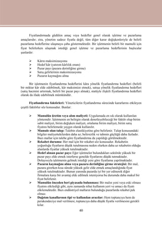 40
Fiyatlandırmada güdülen amaç veya hedefler genel olarak işletme ve pazarlama
amaçlarıdır; zira, yönetim sadece fiyatla değil, tüm diğer karar değişkenleriyle de belirli
pazarlama hedeflerine ulaşmaya çaba göstermektedir. Bir işletmenin belirli bir mamulü için
fiyat belirlerken ulaşmak istediği genel işletme ve pazarlama hedeflerinin başlıcalar
şunlardır:
 Kârın maksimizasyonu
 Hedef kâr (yatırım kârlılık oranı)
 Pazar payı (pazara derinliğine girme)
 Satış gelirlerinin maksimizasyonu
 Pazarın kaymağını alma
Bir işletmenin fiyatlandırma hedeflerini kâra yönelik fiyatlandırma hedefleri (belirli
bir miktar kâr elde edebilmek, kâr maksimize etmek), satışa yönelik fiyatlandırma hedefleri
(satış hacmini artırmak, belirli bir pazar payı almak), statüyle ilişkili fiyatlandırma hedefleri
olarak da ifade edebilmek mümkündür.
Fiyatlandırma faktörleri: Yöneticilerin fiyatlandırma sürecinde kararlarını etkileyen
çeşitli faktörler söz konusudur. Bunlar:
 Mamulün üretim veya alım maliyeti: Uygulamada en sık olarak kullanılan
yöntemdir. İşletmenin en belirgin olarak denetleyebileceği bir faktör olup birim
sabit maliyet, birim değişken maliyet, ortalama birim maliyet, birim satış
fiyatını belirlemede yaygın olarak kullanılır.
 Mamule olan talep: Talebin elastikiyetine göre belirlenir. Talep konusundaki
bilgiler maliyettekilerden daha az; belirsizlik ve tahmin güçlüğü daha fazladır.
Bazı mallar için talebe göre fiyatlandırma da yapıldığı görülmektedir.
 Rekabet durumu: Her mal için bir rekabet söz konusudur. Rekabetin
yoğunluğu fiyatların düşük tutulmasına neden olurken daha az rekabetin olduğu
alanlarda fiyatlar yüksek tutulmaktadır.
 Hedef alınan pazar payı: Eğer işletmeler bulundukları sektörde yüksek bir
pazar payı elde etmek isterlerse genelde fiyatlarını düşük tutmaktadır.
Dolayısıyla işletmenin gelmek istediği yere göre fiyatlama yapılmaktadır.
 Pazarın kaymağını alma veya pazara derinliğine girme stratejisi: Bir mal,
pazara girerken kısa sürede yüksek gelir elde etmek amaçlandığında fiyat
yüksek tutulmaktadır. Bunun yanında pazarda iyi bir yer edinerek diğer
firmalara karşı bir avantaj elde edilmek isteniyorsa bu durumda daha makul bir
fiyat belirlenir.
 Mamulün önceden beri piyasada bulunması: Bir malın yeni veya eski olması
fiyatını etkilediği gibi, aynı zamanda nihai kullanım yeri ve amacı da fiyatı
etkilemektedir. Bazı endüstriyel malların bulunduğu pazarlarda rekabet pek
olmaz.
 Dağıtım kanallarının tipi ve kullanılan aracılar: Hem toptancıya hem de
perakendeciye mal verilmesi, toptancıya daha düşük fiyatla verilmesini gerekli
kılar.
 