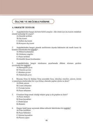 46
ÖLÇME VE DEĞERLENDİRME
A. OBJEKTİF TESTLER
1. Aşağıdakilerden hangisi devletin belirli amaçları elde etmek için dış ticarete müdahale
etmede kullandığı bir araçtır?
A) Gümrük tarifeleri
B) Dış ticaret
C) Serbest dış ticaret
D) Koruyucu dış ticaret
2. Aşağıdakilerden hangisi gümrük tarifelerinin dışında hükümetin tek taraflı kararı ile
konulan önlemlerden biri değildir?
A) Miktar kısıtlamaları
B) Görünmez engeller
C) Pazar tarifeleri
D) Gönüllü ihracat kısıtlamaları
3. Aşağıdakilerden hangisi uluslararası pazarlamada dikkate alınması gereken
çevrelerden biri değildir?
A) Demografik çevre
B) Yönetim çevresi
C) Rekabet çevresi
D) Teknolojik çevre
4. İhracatçı firma ile ithalatçı firma arasındaki hisse, teknoloji, transferi, yatırım, üretim
ve pazarlama alanlarından biri veya birkaçı alanında yapılan işleme ne denir?
A) Ortak yatırım
B) Lisans anlaşması
C) Yerinde üretim
D) Pazar anlaşması
5. Firmaların hitap etmek istediği müşteri grup ya da gruplara ne denir?
A) Pazar stratejisi
B) İnsan kaynakları
C) Hedef pazar
D) Rekabet
6. Hangisi hedef pazar seçiminde dikkat edilecek faktörlerden biri değildir?
A) Ürün özellikleri
B) Pazar bölümleri
C) İşletme kaynakları
D) Pazarın yapısı
ÖLÇME VE DEĞERLENDİRME
 