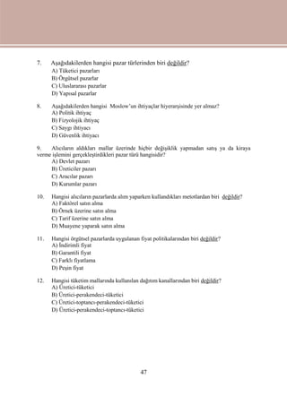 47
7. Aşağıdakilerden hangisi pazar türlerinden biri değildir?
A) Tüketici pazarları
B) Örgütsel pazarlar
C) Uluslararası pazarlar
D) Yapısal pazarlar
8. Aşağıdakilerden hangisi Moslow’un ihtiyaçlar hiyerarşisinde yer almaz?
A) Politik ihtiyaç
B) Fizyolojik ihtiyaç
C) Saygı ihtiyacı
D) Güvenlik ihtiyacı
9. Alıcıların aldıkları mallar üzerinde hiçbir değişiklik yapmadan satış ya da kiraya
verme işlemini gerçekleştirdikleri pazar türü hangisidir?
A) Devlet pazarı
B) Üreticiler pazarı
C) Aracılar pazarı
D) Kurumlar pazarı
10. Hangisi alıcıların pazarlarda alım yaparken kullandıkları metotlardan biri değildir?
A) Faktörel satın alma
B) Örnek üzerine satın alma
C) Tarif üzerine satın alma
D) Muayene yaparak satın alma
11. Hangisi örgütsel pazarlarda uygulanan fiyat politikalarından biri değildir?
A) İndirimli fiyat
B) Garantili fiyat
C) Farklı fiyatlama
D) Peşin fiyat
12. Hangisi tüketim mallarında kullanılan dağıtım kanallarından biri değildir?
A) Üretici-tüketici
B) Üretici-perakendeci-tüketici
C) Üretici-toptancı-perakendeci-tüketici
D) Üretici-perakendeci-toptancı-tüketici
 