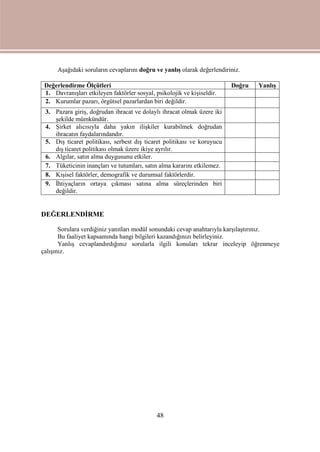 48
Aşağıdaki soruların cevaplarını doğru ve yanlış olarak değerlendiriniz.
Değerlendirme Ölçütleri Doğru Yanlış
1. Davranışları etkileyen faktörler sosyal, psikolojik ve kişiseldir.
2. Kurumlar pazarı, örgütsel pazarlardan biri değildir.
3. Pazara giriş, doğrudan ihracat ve dolaylı ihracat olmak üzere iki
şekilde mümkündür.
4. Şirket alıcısıyla daha yakın ilişkiler kurabilmek doğrudan
ihracatın faydalarındandır.
5. Dış ticaret politikası, serbest dış ticaret politikası ve koruyucu
dış ticaret politikası olmak üzere ikiye ayrılır.
6. Algılar, satın alma duygusunu etkiler.
7. Tüketicinin inançları ve tutumları, satın alma kararını etkilemez.
8. Kişisel faktörler, demografik ve durumsal faktörlerdir.
9. İhtiyaçların ortaya çıkması satına alma süreçlerinden biri
değildir.
DEĞERLENDİRME
Sorulara verdiğiniz yanıtları modül sonundaki cevap anahtarıyla karşılaştırınız.
Bu faaliyet kapsamında hangi bilgileri kazandığınızı belirleyiniz.
Yanlış cevaplandırdığınız sorularla ilgili konuları tekrar inceleyip öğrenmeye
çalışınız.
 