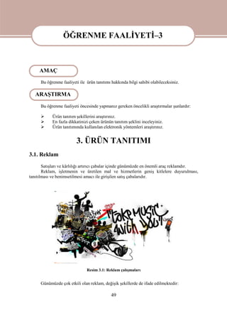 49
ÖĞRENME FAALİYETİ-3
Bu öğrenme faaliyeti ile ürün tanıtımı hakkında bilgi sahibi olabileceksiniz.
Bu öğrenme faaliyeti öncesinde yapmanız gereken öncelikli araştırmalar şunlardır:
 Ürün tanıtım şekillerini araştırınız.
 En fazla dikkatinizi çeken ürünün tanıtım şeklini inceleyiniz.
 Ürün tanıtımında kullanılan elektronik yöntemleri araştırınız.
3. ÜRÜN TANITIMI
3.1. Reklam
Satışları ve kârlılığı artırıcı çabalar içinde günümüzde en önemli araç reklamdır.
Reklam, işletmenin ve üretilen mal ve hizmetlerin geniş kitlelere duyurulması,
tanıtılması ve benimsetilmesi amacı ile girişilen satış çabalarıdır.
Resim 3.1: Reklam çalışmaları
Günümüzde çok etkili olan reklam, değişik şekillerde de ifade edilmektedir:
ÖĞRENME FAALİYETİ–3
AMAÇ
ARAŞTIRMA
 