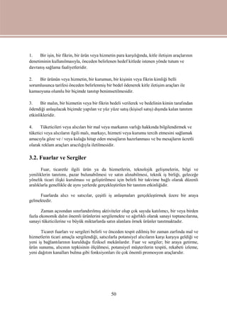 50
1. Bir işin, bir fikrin, bir ürün veya hizmetin para karşılığında, kitle iletişim araçlarının
denetiminin kullanılmasıyla, önceden belirlenen hedef kitlede istenen yönde tutum ve
davranış sağlama faaliyetleridir.
2. Bir ürünün veya hizmetin, bir kurumun, bir kişinin veya fikrin kimliği belli
sorumlusunca tarifesi önceden belirlenmiş bir bedel ödenerek kitle iletişim araçları ile
kamuoyuna olumlu bir biçimde tanıtıp benimsetilmesidir.
3. Bir malın, bir hizmetin veya bir fikrin bedeli verilerek ve bedelinin kimin tarafından
ödendiği anlaşılacak biçimde yapılan ve yüz yüze satış (kişisel satış) dışında kalan tanıtım
etkinlikleridir.
4. Tüketicileri veya alıcıları bir mal veya markanın varlığı hakkında bilgilendirmek ve
tüketici veya alıcıların ilgili malı, markayı, hizmeti veya kurumu tercih etmesini sağlamak
amacıyla göze ve / veya kulağa hitap eden mesajların hazırlanması ve bu mesajların ücretli
olarak reklam araçları aracılığıyla iletilmesidir.
3.2. Fuarlar ve Sergiler
Fuar, ticaretle ilgili ürün ya da hizmetlerin, teknolojik gelişmelerin, bilgi ve
yeniliklerin tanıtımı, pazar bulunabilmesi ve satın alınabilmesi, teknik iş birliği, geleceğe
yönelik ticari ilişki kurulması ve geliştirilmesi için belirli bir takvime bağlı olarak düzenli
aralıklarla genellikle de aynı yerlerde gerçekleştirilen bir tanıtım etkinliğidir.
Fuarlarda alıcı ve satıcılar, çeşitli iş anlaşmaları gerçekleştirmek üzere bir araya
gelmektedir.
Zaman açısından sınırlandırılmış aktiviteler olup çok sayıda katılımcı, bir veya birden
fazla ekonomik dalın önemli ürünlerini sergilemekte ve ağırlıklı olarak sanayi toptancılarına,
sanayi tüketicilerine ve büyük miktarlarda satın alanlara örnek ürünler tanıtmaktadır.
Ticaret fuarları ve sergileri belirli ve önceden tespit edilmiş bir zaman zarfında mal ve
hizmetlerin ticari amaçla sergilendiği, satıcılarla potansiyel alıcıların karşı karşıya geldiği ve
yeni iş bağlantılarının kurulduğu fiziksel mekânlardır. Fuar ve sergiler; bir araya getirme,
ürün sunumu, alıcının tepkisinin ölçülmesi, potansiyel müşterilerin tespiti, rekabeti izleme,
yeni dağıtım kanalları bulma gibi fonksiyonları ile çok önemli promosyon araçlarıdır.
 