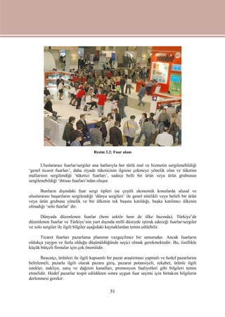 51
Resim 3.2: Fuar alanı
Uluslararası fuarlar/sergiler ana hatlarıyla her türlü mal ve hizmetin sergilenebildiği
‘genel ticaret fuarları’, daha ziyade tüketicinin ilgisini çekmeye yönelik olan ve tüketim
mallarının sergilendiği ‘tüketici fuarları’, sadece belli bir ürün veya ürün grubunun
sergilenebildiği ‘ihtisas fuarları’ndan oluşur.
Bunların dışındaki fuar sergi tipleri ise çeşitli ekonomik konularda ulusal ve
uluslararası başarıların sergilendiği ‘dünya sergileri’ ile genel nitelikli veya belirli bir ürün
veya ürün grubuna yönelik ve bir ülkenin tek başına katıldığı, başka katılımcı ülkenin
olmadığı ‘solo fuarlar’ dır.
Dünyada düzenlenen fuarlar (hem sektör hem de ülke bazında), Türkiye’de
düzenlenen fuarlar ve Türkiye’nin yurt dışında millî düzeyde iştirak edeceği fuarlar/sergiler
ve solo sergiler ile ilgili bilgiler aşağıdaki kaynaklardan temin edilebilir.
Ticaret fuarları pazarlama planının vazgeçilmez bir unsurudur. Ancak fuarların
oldukça yaygın ve fazla olduğu düşünüldüğünde seçici olmak gerekmektedir. Bu, özellikle
küçük bütçeli firmalar için çok önemlidir.
İhracatçı, ürünleri ile ilgili kapsamlı bir pazar araştırması yapmalı ve hedef pazarlarını
belirlemeli, pazarla ilgili olarak pazara giriş, pazarın potansiyeli, rekabet, ürünle ilgili
istekler, nakliye, satış ve dağıtım kanalları, promosyon faaliyetleri gibi bilgileri temin
etmelidir. Hedef pazarlar tespit edildikten sonra uygun fuar seçimi için birtakım bilgilerin
derlenmesi gerekir:
 