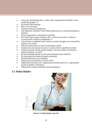 52
 Fuarın adı, düzenlendiği şehir ve ülke, tarihi, sergilenebilecek ürünler ve fuar
içinde ürün grupları vs.
 Bir önceki fuarın kataloğu
 Brüt ve net stant alanı
 Ziyaretçi promosyon kampanyası
 Fuar hakkında o ülkedeki Ticaret Müşavirliklerimizin ve meslek kuruluşlarının
görüşleri
 Fuarın organizatörü ve destekleyen kuruluşlar
 Bir önceki fuarın raporu ( katılımcı ülke ve firma sayısı (yerli ve yabancı),
ziyaretçi profili, fuardaki iş bağlantıları vs.
 Aynı konuda ve tarihlerde benzer fuarlar var mıdır? Seçtiğiniz fuar alternatifleri
içinde en iyisi midir?
 Etkin bir katılım maliyeti nedir? Fayda/maliyet analizi
 Fuardan sonra da bu pazar için para ve zaman yatırımı yapılabilecek midir?
 Potansiyel alıcılara fuarda ulaşma olanağı ve alıcıların fuarlar aracılığıyla iş
yapma alışkanlığı var mıdır?
 Bu fuara katıldığı takdirde ne tür finansal destekler temin edilebilir?
 Bu fuara daha önce katılan firmaların izlenimleri
 Fuarda düzenlenecek yan etkinlikler
 Organizasyon prosedürleri ve hizmet temini
 Organizatör kuruluşun millî organizasyonu altında katılıyor ise organizatörün
geçmiş tecrübeleri, referansları
 Organizatör kuruluşun üstlendiği tanıtım kampanyası
3.3. Halkla İlişkiler
Resim 3.4: Halkla ilişkiler görevlisi
 