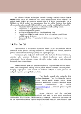 53
Bir kurumun toplumla bütünleşme yönünde harcadığı çabaların tümüne halkla
ilişkiler denir. Ancak her işletmenin ilişki içinde bulunduğu halk kesimi farklıdır. Bu
nedenle halkla ilişkiler ve pazarlama arasında sıkı bir iş birliği bulunmaktadır. Bu iş
birliğinin en büyük nedeni hem pazarlamanın hem de halkla ilişkilerin dışa dönük
olmasından kaynaklanmaktadır. Halkla ilişkilerin temel amaçları aşağıdaki gibi sıralanabilir:
 Tüketicilere ürün ve hizmetler ve kullanımları hakkında bilgi vermek
 Müşteri dilek ve şikâyetlerini benimsemek
 Müşterileri ve personeli eğitmek
 Aracılar ile ilişkileri geliştirmek (bayiler toplantısı gibi)
 Piyasada süreklilik göstermek, varlığını duyurmak, topluma yararlı hizmet
verildiği imajını sürdürmek
 Kamuoyunda firma ve/veya marka ile ilgili olumsuz bir görüş var ise bunu
düzeltmek
3.4. Yurt Dışı Ofis
Teşhir edilmeye ve sergilenmeye uygun olan mallar için yurt dışı pazarlarda mağaza
showroom açarak pazarda sürekliliği sağlama ve kararlılığında olan firmalar, ürünlerini
yabancı ülkelerde tanıtmak amacıyla yurtdışı ofis veya mağaza açar.
Yurt dışında açılan mağazalar, direkt olarak nihai tüketiciler ile temas kurulmasını,
onlardan gelen tepkilerin ölçülmesini ve tüketici tercihlerinin tespit edilmesini
sağlamaktadır. Bu tip çalışmalar sonucu elde edilen veriler, marka ve imaj çalışmaları
konusunda önem kazanmaktadır.
Markalı ürünlerin yurt dışı pazarlara mağazacılık ile girişi birkaç şekilde olabilir.
Firma, özel koleksiyonunu sunacağı oldukça yüksek maliyetli ve seçkin “öncü mağazalar”
(Flaging Shop) açabilir. İkinci seçenek ise markanın kendisine ait ilkine göre daha az
maliyetli mağazalar açmak şeklinde olmaktadır.
Yurt dışında açılacak olan mağazalar için
yapılacak harcamalar, “Yurt Dışı Mağazalar Yatırım
Kredisi” başlığı altında ihracata yönelik devlet
yardımları kapsamında belirlenen oranlarda devlet
tarafından karşılanmaktadır. Bu konuda
www.eximbank.gov.tr. Adresinden gerekli bilgileri
alabilirsiniz.
Ayrıca, şirketlerin yurt dışı pazarlarda
ürünlerini geniş çaplı ve uzun süreli tanıtımlarını
yapabilmeleri, gerçekleştirecekleri tanıtım ve/veya marka tescil faaliyetlerine ilişkin giderleri
ile yurt dışında mal ticaretine yönelik faaliyette bulunmak amacıyla açmış oldukları veya
 