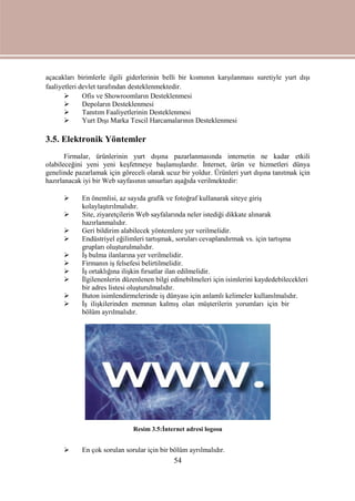 54
açacakları birimlerle ilgili giderlerinin belli bir kısmının karşılanması suretiyle yurt dışı
faaliyetleri devlet tarafından desteklenmektedir.
 Ofis ve Showroomların Desteklenmesi
 Depoların Desteklenmesi
 Tanıtım Faaliyetlerinin Desteklenmesi
 Yurt Dışı Marka Tescil Harcamalarının Desteklenmesi
3.5. Elektronik Yöntemler
Firmalar, ürünlerinin yurt dışına pazarlanmasında internetin ne kadar etkili
olabileceğini yeni yeni keşfetmeye başlamışlardır. İnternet, ürün ve hizmetleri dünya
genelinde pazarlamak için göreceli olarak ucuz bir yoldur. Ürünleri yurt dışına tanıtmak için
hazırlanacak iyi bir Web sayfasının unsurları aşağıda verilmektedir:
 En önemlisi, az sayıda grafik ve fotoğraf kullanarak siteye giriş
kolaylaştırılmalıdır.
 Site, ziyaretçilerin Web sayfalarında neler istediği dikkate alınarak
hazırlanmalıdır.
 Geri bildirim alabilecek yöntemlere yer verilmelidir.
 Endüstriyel eğilimleri tartışmak, soruları cevaplandırmak vs. için tartışma
grupları oluşturulmalıdır.
 İş bulma ilanlarına yer verilmelidir.
 Firmanın iş felsefesi belirtilmelidir.
 İş ortaklığına ilişkin fırsatlar ilan edilmelidir.
 İlgilenenlerin düzenlenen bilgi edinebilmeleri için isimlerini kaydedebilecekleri
bir adres listesi oluşturulmalıdır.
 Buton isimlendirmelerinde iş dünyası için anlamlı kelimeler kullanılmalıdır.
 İş ilişkilerinden memnun kalmış olan müşterilerin yorumları için bir
bölüm ayrılmalıdır.
Resim 3.5:İnternet adresi logosu
 En çok sorulan sorular için bir bölüm ayrılmalıdır.
 