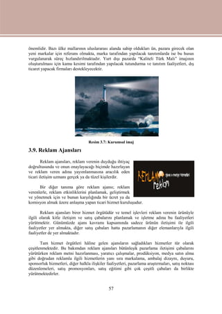 57
önemlidir. Bazı ülke mallarının uluslararası alanda sahip oldukları ün, pazara girecek olan
yeni markalar için referans olmakta, marka tarafından yapılacak tanıtımlarda ise bu husus
vurgulanarak süreç hızlandırılmaktadır. Yurt dışı pazarda “Kaliteli Türk Malı” imajının
oluşturulması için kamu kesimi tarafından yapılacak tutundurma ve tanıtım faaliyetleri, dış
ticaret yapacak firmaları destekleyecektir.
Resim 3.7: Kurumsal imaj
3.9. Reklam Ajansları
Reklam ajansları, reklam verenin duyduğu ihtiyaç
doğrultusunda ve onun onaylayacağı biçimde hazırlayan
ve reklam veren adına yayımlanmasına aracılık eden
ticari iletişim uzmanı gerçek ya da tüzel kişilerdir.
Bir diğer tanıma göre reklam ajansı; reklam
verenlerle, reklam etkinliklerini planlamak, geliştirmek
ve yönetmek için ve bunun karşılığında bir ücret ya da
komisyon almak üzere anlaşma yapan ticari hizmet kuruluşudur.
Reklam ajansları birer hizmet örgütüdür ve temel işlevleri reklam verenin ürünüyle
ilgili olarak kitle iletişim ve satış çabalarını planlamak ve işletme adına bu faaliyetleri
yürütmektir. Günümüzde ajans kavramı kapsamında sadece ürünün iletişimi ile ilgili
faaliyetler yer almakta, diğer satış çabaları hatta pazarlamanın diğer elemanlarıyla ilgili
faaliyetler de yer almaktadır.
Tam hizmet örgütleri hâline gelen ajansların sağladıkları hizmetler tür olarak
çeşitlenmektedir. Bu bakımdan reklam ajansları bütünleşik pazarlama iletişimi çabalarını
yürütürken reklam metni hazırlanması, yaratıcı çalışmalar, prodüksiyon, medya satın alma
gibi doğrudan reklamla ilgili hizmetlerin yanı sıra markalama, ambalaj dizaynı, duyuru,
sponsorluk hizmetleri, diğer halkla ilişkiler faaliyetleri, pazarlama araştırmaları, satış noktası
düzenlemeleri, satış promosyonları, satış eğitimi gibi çok çeşitli çabaları da birlikte
yürütmektedirler.
 