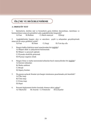 59
ÖLÇME VE DEĞERLENDİRME
A. OBJEKTİF TEST
1. İşletmelerin, üretilen mal ve hizmetlerin geniş kitlelere duyurulması, tanıtılması ve
benimsetilmesi amacıyla giriştikleri çaba aşağıdakilerden hangisidir?
A) Fuar B) Reklam C) Basılı materyal D)Sergi
2. Aşağıdakilerden hangisi, alıcı ve satıcıların çeşitli iş anlaşmaları gerçekleştirmek
amacıyla bir araya geldikleri yerdir?
A) Fuar B) Stant C) Sergi D) Yurt dışı ofis
3. Hangisi halkla ilişkilerin temel amaçlarından biri değildir?
A) Müşteri dilek ve şikâyetlerini benimsemek
B) Müşteri ve personeli eğitmek
C) Piyasada süreklilik göstermek
D) Piyasayı organize etmek
4. Hangisi firma ve marka tanıtımında kullanılan basılı materyallerden biri değildir?
A) İnternet reklamları
B) Marka amblemi
C) Broşür
D) Sipariş formları
5. Dış pazara açılacak firmalar için hangisi uluslararası pazarlamada çok önemlidir?
A) Ülke imajı
B) Ürün imajı
C) Firma imajı
D) Hepsi
6. Personel değişiminin kimler üzerinde olumsuz etkisi yoktur?
A) Tüketiciler B) Aracılar C) Yöneticiler D) Çalışanlar
ÖLÇME VE DEĞERLENDİRME
 