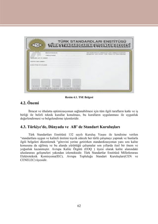 62
Resim 4.1. TSE Belgesi
4.2. Önemi
İhracat ve ithalatta optimizasyonun sağlanabilmesi için tüm ilgili tarafların katkı ve iş
birliği ile belirli teknik kurallar konulması, bu kuralların uygulanması ile uygunluk
değerlendirmesi ve belgelendirme işlemleridir.
4.3. Türkiye'de, Dünyada ve AB’ de Standart Kuruluşları
Türk Standartları Enstitüsü 132 sayılı Kuruluş Yasası ile kendisine verilen
“standartlara uygun ve kaliteli üretimi teşvik edecek her türlü çalışmayı yapmak ve bunlarla
ilgili belgeleri düzenlemek “görevini yerine getirirken standardizasyonun yanı sıra kalite
konusuna da eğilmiş ve bu alanda yürüttüğü çalışmalar son yıllarda özel bir önem ve
yoğunluk kazanmıştır. Avrupa Kalite Örgütü (EOQ ) üyesi olarak kalite alanındaki
uluslararası gelişmeleri yakından izlemektedir. Türk Standartlar Enstitüsü Milletlerarası
Elektroteknik Komisyonu(IEC), Avrupa Topluluğu Standart Kuruluşları(CEN ve
CENELEC) üyesidir.
 