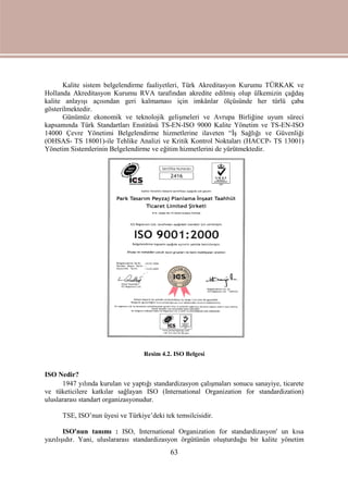 63
Kalite sistem belgelendirme faaliyetleri, Türk Akreditasyon Kurumu TÜRKAK ve
Hollanda Akreditasyon Kurumu RVA tarafından akredite edilmiş olup ülkemizin çağdaş
kalite anlayışı açısından geri kalmaması için imkânlar ölçüsünde her türlü çaba
gösterilmektedir.
Günümüz ekonomik ve teknolojik gelişmeleri ve Avrupa Birliğine uyum süreci
kapsamında Türk Standartları Enstitüsü TS-EN-ISO 9000 Kalite Yönetim ve TS-EN-ISO
14000 Çevre Yönetimi Belgelendirme hizmetlerine ilaveten “İş Sağlığı ve Güvenliği
(OHSAS- TS 18001)-ile Tehlike Analizi ve Kritik Kontrol Noktaları (HACCP- TS 13001)
Yönetim Sistemlerinin Belgelendirme ve eğitim hizmetlerini de yürütmektedir.
Resim 4.2. ISO Belgesi
ISO Nedir?
1947 yılında kurulan ve yaptığı standardizasyon çalışmaları sonucu sanayiye, ticarete
ve tüketicilere katkılar sağlayan ISO (International Organization for standardization)
uluslararası standart organizasyonudur.
TSE, ISO’nun üyesi ve Türkiye’deki tek temsilcisidir.
ISO'nun tanımı : ISO, International Organization for standardizasyon' un kısa
yazılışıdır. Yani, uluslararası standardizasyon örgütünün oluşturduğu bir kalite yönetim
 