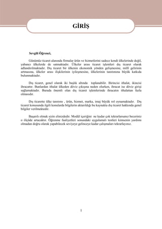 1
GİRİŞ
Sevgili Öğrenci,
Günümüz ticaret alanında firmalar ürün ve hizmetlerini sadece kendi ülkelerinde değil,
yabancı ülkelerde de satmaktadır. Ülkeler arası ticaret işlemleri dış ticaret olarak
adlandırılmaktadır. Dış ticaret bir ülkenin ekonomik yönden gelişmesine, millî gelirinin
artmasına, ülkeler arası ilişkilerinin iyileşmesine, ülkelerinin tanıtımına büyük katkıda
bulunmaktadır.
Dış ticaret, genel olarak iki başlık altında toplanabilir. Birincisi ithalat, ikincisi
ihracattır. Bunlardan ithalat ülkeden döviz çıkışına neden olurken, ihracat ise döviz girişi
sağlamaktadır. Burada önemli olan dış ticaret işlemlerinde ihracatın ithalattan fazla
olmasıdır.
Dış ticarette ülke tanıtımı , ürün, hizmet, marka, imaj büyük rol oynamaktadır. Dış
ticaret konusunda ilgili konularda bilgilerin aktarıldığı bu kaynakta dış ticaret hakkında genel
bilgiler verilmektedir.
Başarılı olmak sizin elinizdedir. Modül içeriğini ne kadar çok tekrarlarsanız beceriniz
o ölçüde artacaktır. Öğrenme faaliyetleri sonundaki uygulamalı testleri kimsenin yardımı
olmadan doğru olarak yapabilecek seviyeye gelinceye kadar çalışmaları tekrarlayınız.
GİRİŞ
 