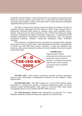 64
standardıdır. ISO 9001 Belgesi ise ilgili kuruluşun ürün veya hizmetlerinin uluslararası kabul
görmüş bir yönetim sistemine uygun olarak sevk ve idare edilen bir yönetim anlayışının
sonucunda ortaya konduğu ve dolayısı ile kuruluşun ürün ve hizmet kalitesinin sürekliliğinin
sağlanabileceğinin güvencesini belirler.
ISO 9001 ise etkin bir kalite yönetim sistemini tanımlayan bir standarttır. Kuruluş, bu
standardın şartlarını sağladığında ISO 9001 Belgesi’ni alabilir. Belge, kuruluşun ürün ve
hizmetlerinin uluslararası kabul görmüş bir standarda uygun olarak üretildiğini gösterir.
Standart merkezi İsviçre’nin Cenevre kentinde yer alan ve 90’dan fazla ülkenin üye olduğu
Uluslararası Standardizasyon Örgütü (International Organization of standardization–IOS)
tarafından geliştirilmiştir. Belgelendirme şirketlerini yetkilendirme yetkisi, üye ülkelerin
akreditasyon kurullarına verilmiştir. Türkiye’deki akreditasyon yetkisi TÜRKAK'a
verilmiştir.
Farklı ülkelerde veya bölgelerde benzer teknolojiler için geliştirilen farklı standartlar
zaman zaman "ticaret için teknik engel" olarak kullanılmaktadır. İşte ISO' nun günümüzdeki
en önemli işlevi ISO 9000 kalite yönetim standartları ve diğer ürün standartları gibi
uluslararası kabul görmüş standartlar hazırlayarak ticaretin önündeki bu tip teknik engelleri
ortadan kaldırmaktır.
ISO9000 Nedir?
Organizasyonların müşteri
memnuniyetinin artırılmasına yönelik
olarak kalite yönetim sisteminin
kurulması ve geliştirilmesi konusunda
rehberlik eden ve ISO tarafından
yayımlanmış olan bir standartlar
bütünüdür.
ISO 9001 nedir? : Kalite yönetim sistemlerinin kurulması esnasında uygulanması
gereken şartların tanımlandığı ve belgelendirme denetimine tabi olan standarttır. Verilen
belgenin adıdır.
ISO 9001:2000 nedir? : ISO 9000 standardı, her 5 yılda bir ISO tarafından gözden
geçirilmekte ve uygulayıcıların görüşleri ve ihtiyaçlar doğrultusunda gerekli revizyonlar
yapılarak yeniden yayımlanmaktadır. 2000 rakamı, bu revizyonun 2000 yılında yapılıp
yayınlandığını gösterir versiyon tarihidir (ISO 9001:2000 versiyonu).
EN Nedir?(Europeane Norm),Avrupa Standartlarının kısaltmasıdır. EN, Avrupa
Birliğinde Standartlar arasında harmonizasyonu sağlamak için oluşturulmuştur.
 