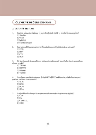 69
A. OBJEKTİF TESTLER
1. İmalatta anlayışta, ölçümde ve test işlemlerinde birlik ve beraberlik ne demektir?
A) Standart
B) Uyum
C) İş birliği
D) Standardizasyon
2. İnternational Organazization for Standardizasyon Örgütünün kısa adı nedir?
A) EOQ
B) ISO
C) CEN
D) HCC
3. Bir kuruluşun ürün veya hizmet kalitesinin sağlanacağı hangi belge ile güvence altına
alması gerekir?
A) TS1800
B) ISO9005
C) ISO9001
D) TS9005
4. Hazırlanan standardın durumu ile ilgili CENELEC dokümanlarında kullanılan geri
çekilme tarihinin kısa adı nedir?
A) DOR
B) DOG
C) DOW
D) DOA
5. Aşağıdakilerden hangisi Avrupa standardizasyon kuruluşlarından değildir?
A) CEN
B) EN
C) CENELEC
D) ETSI
ÖLÇME VE DEĞERLENDİRME
 