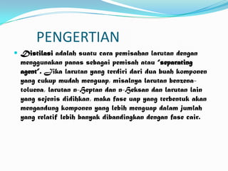 PENGERTIAN
 Distilasi adalah suatu cara pemisahan larutan dengan
  menggunakan panas sebagai pemisah atau “separating
  agent”. Jika larutan yang terdiri dari dua buah komponen
  yang cukup mudah menguap, misalnya larutan benzena-
  toluena, larutan n-Heptan dan n-Heksan dan larutan lain
  yang sejenis didihkan, maka fase uap yang terbentuk akan
  mengandung komponen yang lebih menguap dalam jumlah
  yang relatif lebih banyak dibandingkan dengan fase cair.
 