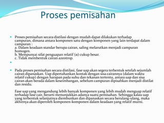 Proses pemisahan
 Proses pemisahan secara distilasi dengan mudah dapat dilakukan terhadap
  campuran, dimana antara komponen satu dengan komponen yang lain terdapat dalam
  campuran :
  a. Dalam keadaan standar berupa cairan, saling melarutkan menjadi campuran
  homogen.
  b. Mempunyai sifat penguapan relatif (α) cukup besar.
  c. Tidak membentuk cairan azeotrop.


 Pada proses pemisahan secara distilasi, fase uap akan segera terbentuk setelah sejumlah
  cairan dipanaskan. Uap dipertahankan kontak dengan sisa cairannya (dalam waktu
  relatif cukup) dengan harapan pada suhu dan tekanan tertentu, antara uap dan sisa
  cairan akan berada dalam keseimbangan, sebelum campuran dipisahkan menjadi distilat
  dan residu.
   Fase uap yang mengandung lebih banyak komponen yang lebih mudah menguap relatif
   terhadap fase cair, berarti menunjukkan adanya suatu pemisahan. Sehingga kalau uap
   yang terbentuk selanjutnya diembunkan dan dipanaskan secara berulang-ulang, maka
   akhirnya akan diperoleh komponen-komponen dalam keadaan yang relatif murni.
 
