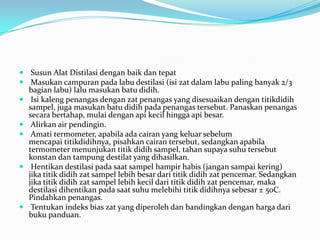  Susun Alat Distilasi dengan baik dan tepat
 Masukan campuran pada labu destilasi (isi zat dalam labu paling banyak 2/3
  bagian labu) lalu masukan batu didih.
 Isi kaleng penangas dengan zat penangas yang disesuaikan dengan titikdidih
  sampel, juga masukan batu didih pada penangas tersebut. Panaskan penangas
  secara bertahap, mulai dengan api kecil hingga api besar.
 Alirkan air pendingin.
 Amati termometer, apabila ada cairan yang keluar sebelum
  mencapai titikdidihnya, pisahkan cairan tersebut, sedangkan apabila
  termometer menunjukan titik didih sampel, tahan supaya suhu tersebut
  konstan dan tampung destilat yang dihasilkan.
 Hentikan destilasi pada saat sampel hampir habis (jangan sampai kering)
  jika titik didih zat sampel lebih besar dari titik didih zat pencemar. Sedangkan
  jika titik didih zat sampel lebih kecil dari titik didih zat pencemar, maka
  destilasi dihentikan pada saat suhu melebihi titik didihnya sebesar ± 50C.
  Pindahkan penangas.
 Tentukan indeks bias zat yang diperoleh dan bandingkan dengan harga dari
  buku panduan.
 