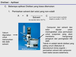 C. Beberapa aplikasi Distilasi yang biasa ditemukan: 
1. Pemisahan solvent dari solut yang non-volatil 
A + B 
Solvent 
C 
(bp typically below 100 oC) 
bp of most modern synthetic 
targets is usually >> 200 oC 
Campuran dari solvent dan 
solut diputar untuk 
meningkatkan area permukaan 
untuk evaporasi yang akan 
membantu mengurangi 
pengaruh dari peningkatan titik 
didih 
Vakum 
digunakan 
untuk 
menurunkan 
titik didih 
solvent Teknik ini adalah teknik distilasi yang 
paling umum dilakukan di 
laboratorium kimia organik – 
pemisahan solvent dari campuran 
hasil reaksi secara sederhana. 
Distilasi - Aplikasi 
 