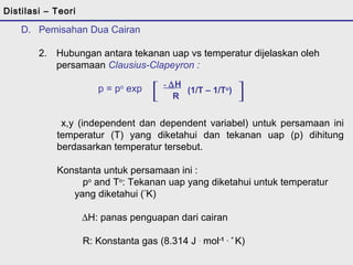 Distilasi – Teori 
D. Pemisahan Dua Cairan 
2. Hubungan antara tekanan uap vs temperatur dijelaskan oleh 
persamaan Clausius-Clapeyron : 
p = po exp [ - DH ] 
R (1/T – 1/To) 
x,y (independent dan dependent variabel) untuk persamaan ini 
temperatur (T) yang diketahui dan tekanan uap (p) dihitung 
berdasarkan temperatur tersebut. 
Konstanta untuk persamaan ini : 
po and To: Tekanan uap yang diketahui untuk temperatur 
yang diketahui (°K) 
   DH: panas penguapan dari cairan 
R: Konstanta gas (8.314 J . mol-1 . ° K) 
 