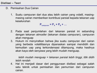 Distilasi – Teori 
D. Pemisahan Dua Cairan 
1. Suatu campuran dari dua atau lebih cairan yang volatil, masing-masing 
cairan memberikan kontribusi parsial kepada tekanan uap 
keseluruhan 
Pcampuran = PA + PB + … 
2. Pada saat penjumlahan dari tekanan parsial ini sebanding 
dengan tekanan atmosfer (tekanan diatas campuran), campuran 
akan menguap 
3. Hukum ini menyiratkan bahwa jika suatu campuran dari cairan 
yang berbeda volatilitasnya dipanaskan sampai mendidih dan 
kemudian uap yang terkondensasi ditampung, maka hasilnya 
akan kaya oleh senyawa yang lebih mudah menguap. 
lebih mudah menguap = tekanan parsial lebih tinggi, titik didih 
lebih rendah 
4. Hal ini menjadi dasar dari penggunaan distilasi sebagai salah 
satu teknik untuk pemisahan dan pemurnian dari campuran 
cairan. 
 