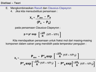 E. Mengkombinasikan Raoult dan Clausius-Clapeyron: 
4. Jika kita mensubstitusi persamaan : 
Patm - PB 
(PA - PB) 
[- DH (1/T – 1/To) R ] 
XA = __________ 
pada persamaan Clausius-Clapeyron : 
p = po exp 
Kita mendapatkan persamaan untuk fraksi mol dari masing-masing 
komponen dalam cairan yang mendidih pada temperatur pengujian : 
[ - DHB 
Patm - P°exp R (1/T – 1/To 
B) ] 
XA = _________________________________________________________ B P°A exp[ (1/T – 1/To 
A) - DHA 
R ] P°B exp (1/T – 1/To 
B) - DHB 
R _ [ ] 
Distilasi – Teori 
 