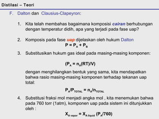 Distilasi – Teori 
F. Dalton dan Clausius-Clapeyron: 
1. Kita telah membahas bagaimana komposisi cairan berhubungan 
dengan temperatur didih, apa yang terjadi pada fase uap? 
2. Komposis pada fase uap dijelaskan oleh hukum Dalton 
P = PA + PB 
3. Substitusikan hukum gas ideal pada masing-masing komponen: 
(PA = nA(RT)/V) 
dengan menghilangkan bentuk yang sama, kita mendapatkan 
bahwa rasio masing-masing komponen terhadap tekanan uap 
total: 
PA/PTOTAL = nA/nTOTAL 
4. Substitusi fraksi mol menjadi angka mol , kita menemukan bahwa 
pada 760 torr (1atm), komponen uap pada sistem ini ditunjukkan 
oleh : 
XA vapor = XA liquid (PA/760) 
Jika kita mensubsitusi persamaan ini pada Clausius-Clapeyron: 
 