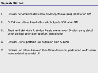 Sejarah Distilasi 
I. Distilasi pertama kali dilakukan di Mesopotamia (Irak) 2000 tahun SM 
II. Di Pakistan ditemukan distilasi alkohol pada 500 tahun SM 
III. Abad ke-8 ahli kimia Arab dan Persia menemukan Distilasi yang efektif 
untuk distilasi ester alam (parfum) dan alkohol 
IV. Distilasi Etanol pertama kali dilakukan oleh Al-Kindi 
V. Distilasi uap ditemukan oleh Ibnu Sina (Avicenna) pada abad ke-11 untuk 
memproduksi essensial oil 
 