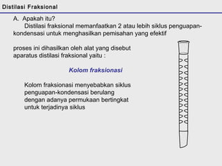 Distilasi Fraksional 
A. Apakah itu? 
Distilasi fraksional memanfaatkan 2 atau lebih siklus penguapan-kondensasi 
untuk menghasilkan pemisahan yang efektif 
proses ini dihasilkan oleh alat yang disebut 
aparatus distilasi fraksional yaitu : 
Kolom fraksionasi 
Kolom fraksionasi menyebabkan siklus 
penguapan-kondensasi berulang 
dengan adanya permukaan bertingkat 
untuk terjadinya siklus 
 