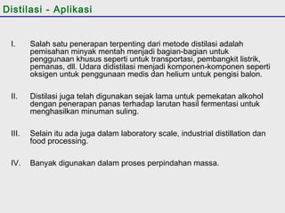 Distilasi - Aplikasi 
I. Salah satu penerapan terpenting dari metode distilasi adalah 
pemisahan minyak mentah menjadi bagian-bagian untuk 
penggunaan khusus seperti untuk transportasi, pembangkit listrik, 
pemanas, dll. Udara didistilasi menjadi komponen-komponen seperti 
oksigen untuk penggunaan medis dan helium untuk pengisi balon. 
II. Distilasi juga telah digunakan sejak lama untuk pemekatan alkohol 
dengan penerapan panas terhadap larutan hasil fermentasi untuk 
menghasilkan minuman suling. 
III. Selain itu ada juga dalam laboratory scale, industrial distillation dan 
food processing. 
IV. Banyak digunakan dalam proses perpindahan massa. 
 