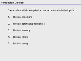 Pembagian Distilasi 
Dalam referensi lain menyebutkan macam – macam distilasi, yaitu : 
1. Distilasi sederhana 
2. Distilasi bertingkat ( fraksional ) 
3. Distilasi azeotrop 
4. Distilasi vakum 
5. Distilasi kering 
 