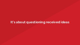 It’s about questioning received ideas
 