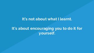 It’s not about what I learnt.
It’s about encouraging you to do it for
yourself.
 